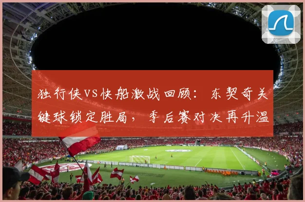 独行侠vs快船激战回顾:东契奇关键球锁定胜局,季后赛对决再升温