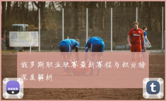 俄罗斯职业联赛最新赛程与积分榜深度解析