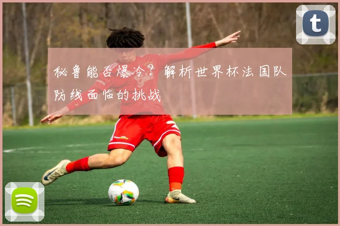 秘鲁能否爆冷？解析世界杯法国队防线面临的挑战