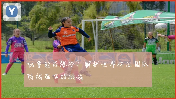 秘鲁能否爆冷？解析世界杯法国队防线面临的挑战