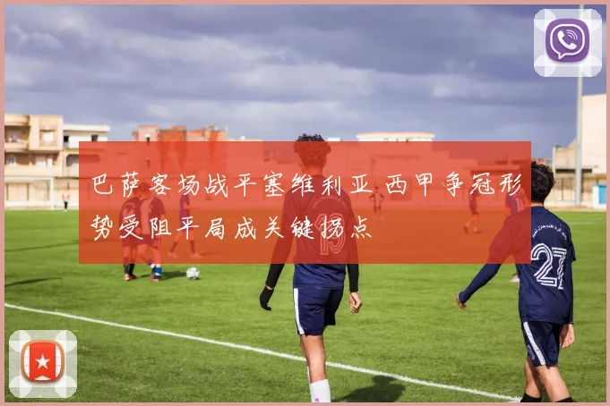 巴萨客场战平塞维利亚 西甲争冠形势受阻平局成关键拐点