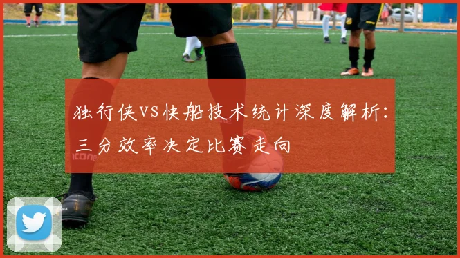 独行侠vs快船技术统计深度解析:三分效率决定比赛走向