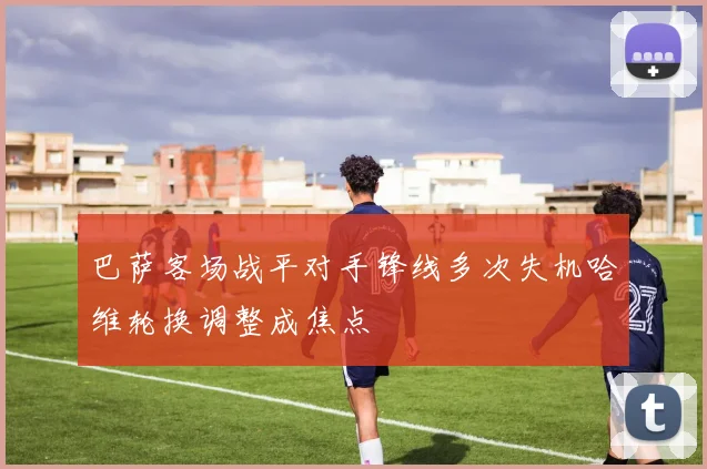 巴萨客场战平对手锋线多次失机哈维轮换调整成焦点